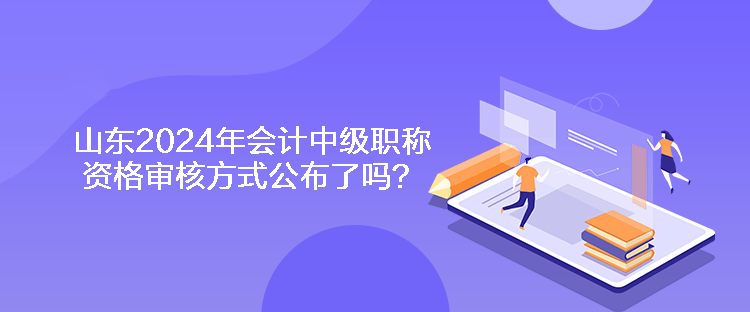 山东2024年会计中级职称资格审核方式公布了吗？