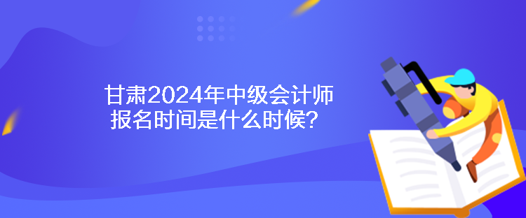 甘肃2024年中级会计师报名时间是什么时候? 甘肃2024年中级会计师报名时间是什么时候?