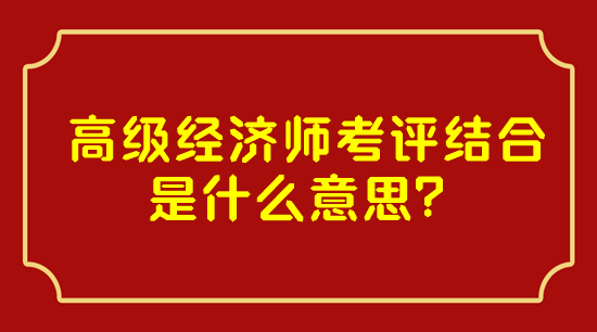 高级经济师考评结合是什么意思？
