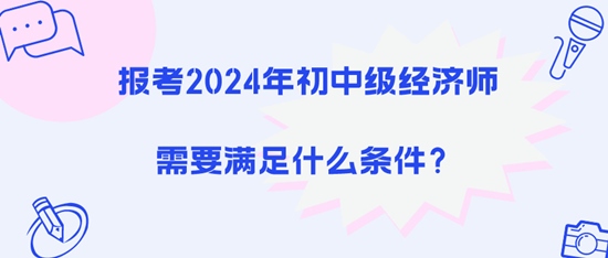 报考2024年初中级经济师需要满足什么条件? 报考2024年初中级经济师需要满足什么条件?