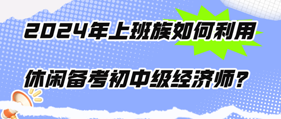 2024年上班族如何利用休闲时间备考初中级经济师? 2024年上班族如何利用休闲时间备考初中级经济师?