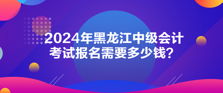 2024年黑龙江中级会计考试报名需要多少钱? 2024年黑龙江中级会计考试报名需要多少钱?