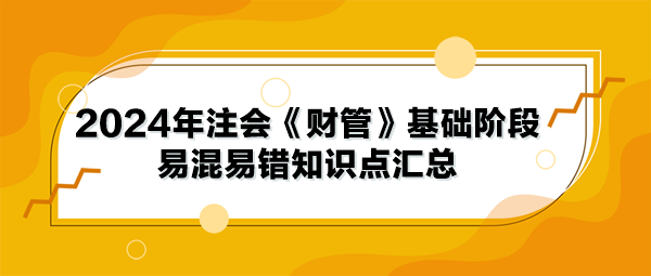 2024年注会《财管》基础阶段易混易错知识点汇总 2024年注会《财管》基础阶段易混易错知识点汇总