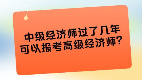 中级经济师过了几年可以报考高级经济师? 中级经济师过了几年可以报考高级经济师?