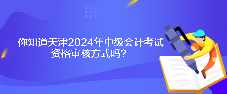 你知道天津2024年中级会计考试资格审核方式吗? 你知道天津2024年中级会计考试资格审核方式吗?