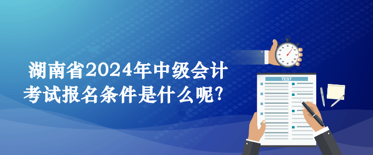 湖南省2024年中级会计考试报名条件是什么呢? 湖南省2024年中级会计考试报名条件是什么呢?