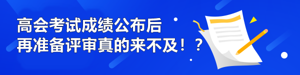 高会考试成绩公布后再准备评审真的来不及!? 高会考试成绩公布后再准备评审真的来不及!?