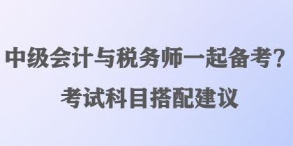 中级会计与税务师一起备考?考试科目搭配建议 中级会计与税务师一起备考?考试科目搭配建议