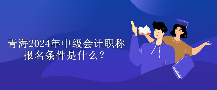 青海2024年中级会计职称报名条件是什么? 青海2024年中级会计职称报名条件是什么?