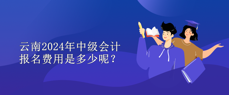 云南2024年中级会计报名费用是多少呢？