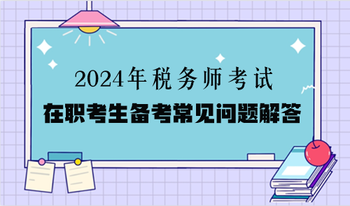 2024年税务师考试在职考生备考常见问题解答(二) 2024年税务师考试在职考生备考常见问题解答(二)