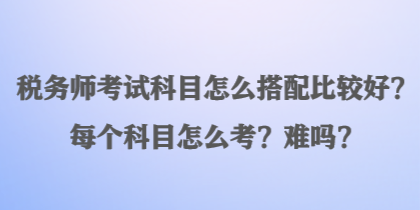 税务师考试科目怎么搭配比较好?每个科目怎么考?难吗? 税务师考试科目怎么搭配比较好?每个科目怎么考?难吗?