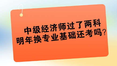 中级经济师过了两科 明年换专业基础还考吗? 中级经济师过了两科 明年换专业基础还考吗?