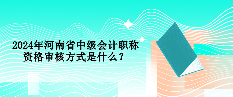 2024年河南省中级会计职称资格审核方式是什么? 2024年河南省中级会计职称资格审核方式是什么?