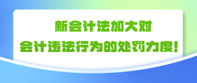 新会计法加大对会计违法行为的处罚力度!!! 新会计法加大对会计违法行为的处罚力度!!!