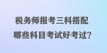 税务师报考三科搭配哪些科目考试好考过？