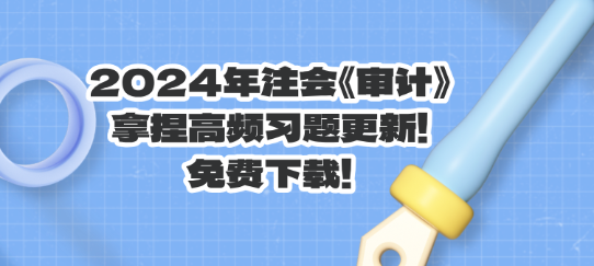 2024年注会《审计》拿捏高频习题更新!免费下载! 2024年注会《审计》拿捏高频习题更新!免费下载!