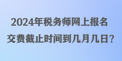 2024年税务师网上报名交费截止时间到几月几日？