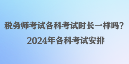税务师考试各科考试时长一样吗?2024年各科考试安排 税务师考试各科考试时长一样吗?2024年各科考试安排