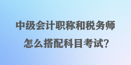 中级会计职称和税务师怎么搭配科目考试? 中级会计职称和税务师怎么搭配科目考试?