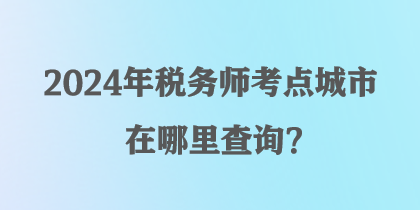 2024年税务师考点城市在哪里查询？
