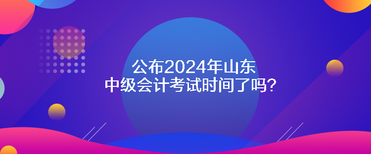 公布2024年山东中级会计考试时间了吗？