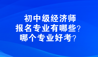 初中级经济师报名专业有哪些?哪个专业好考? 初中级经济师报名专业有哪些?哪个专业好考?