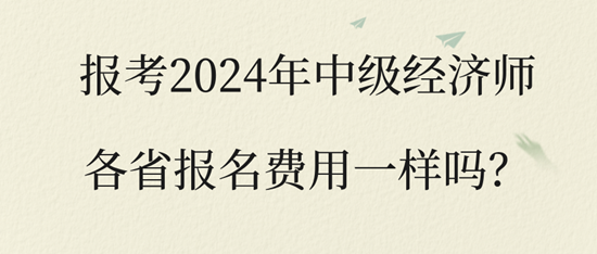 报考2024年中级经济师各省报名费用一样吗? 报考2024年中级经济师各省报名费用一样吗?