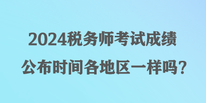 2024税务师考试成绩公布时间各地区一样吗? 2024税务师考试成绩公布时间各地区一样吗?
