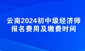 云南2024初中级经济师报名费用及缴费时间 云南2024初中级经济师报名费用及缴费时间