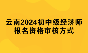 云南2024年初中级经济师报名资格审核方式 云南2024年初中级经济师报名资格审核方式