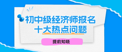 2024年初中级经济师报名十大热点问题 2024年初中级经济师报名十大热点问题