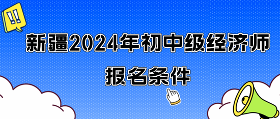 新疆2024年初中级经济师报名条件 新疆2024年初中级经济师报名条件