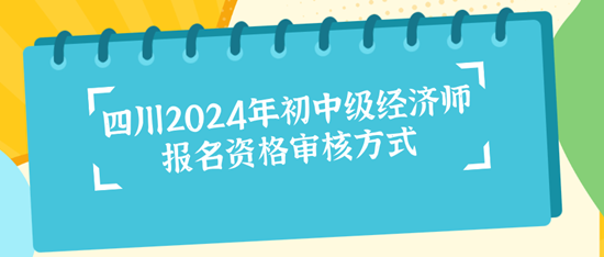 四川2024年初中级经济师报名资格审核方式 四川2024年初中级经济师报名资格审核方式