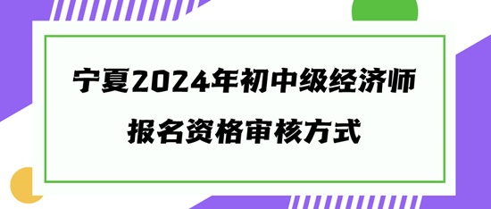 宁夏2024年初中级经济师报名资格审核方式 宁夏2024年初中级经济师报名资格审核方式