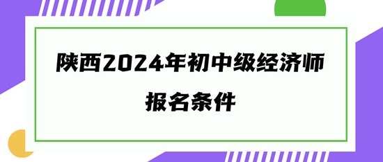 陕西2024年初中级经济师报名条件 陕西2024年初中级经济师报名条件