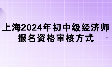 上海2024年初中级经济师报名资格审核方式 上海2024年初中级经济师报名资格审核方式