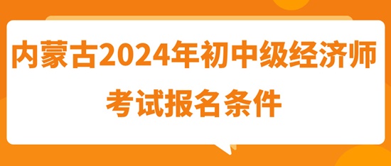 内蒙古2024年初中级经济师考试报名条件 内蒙古2024年初中级经济师考试报名条件