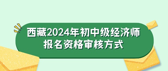 西藏2024年初中级经济师报名资格审核方式 西藏2024年初中级经济师报名资格审核方式