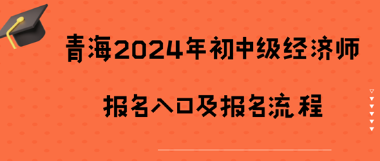 青海2024年初中级经济师报名入口及报名流程 青海2024年初中级经济师报名入口及报名流程