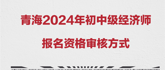 青海2024年初中级经济师报名资格审核方式 青海2024年初中级经济师报名资格审核方式