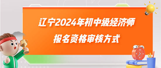 辽宁2024年初中级经济师报名资格审核方式 辽宁2024年初中级经济师报名资格审核方式