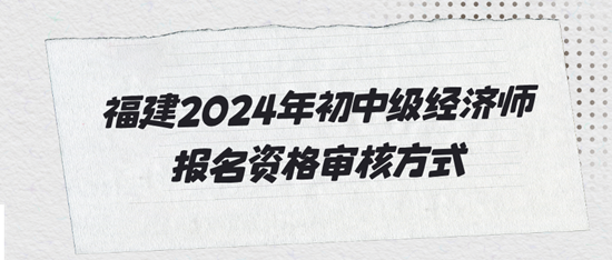福建2024年初中级经济师报名资格审核方式 福建2024年初中级经济师报名资格审核方式