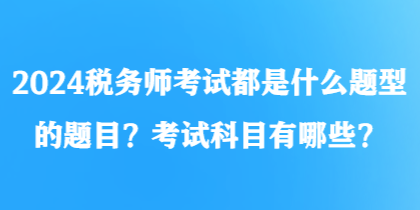 2024税务师考试都是什么题型的题目?考试科目有哪些? 2024税务师考试都是什么题型的题目?考试科目有哪些?