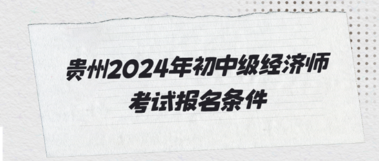 贵州2024年初中级经济师考试报名条件 贵州2024年初中级经济师考试报名条件