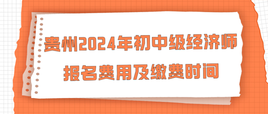 贵州2024年初中级经济师报名费用及缴费时间 贵州2024年初中级经济师报名费用及缴费时间
