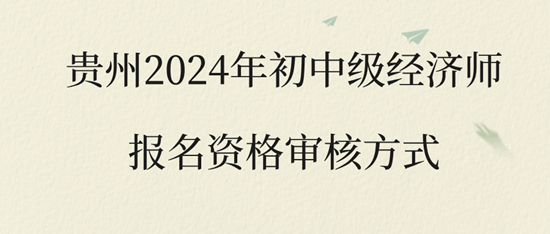 贵州2024年初中级经济师报名资格审核方式 贵州2024年初中级经济师报名资格审核方式