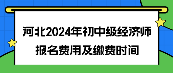 河北2024年初中级经济师报名费用及缴费时间 河北2024年初中级经济师报名费用及缴费时间