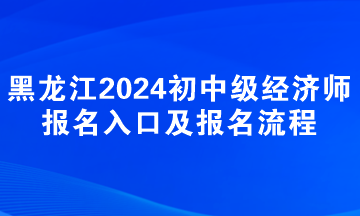 黑龙江2024年初中级经济师报名入口及报名流程 黑龙江2024年初中级经济师报名入口及报名流程