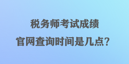 税务师考试成绩官网查询时间是几点? 税务师考试成绩官网查询时间是几点?